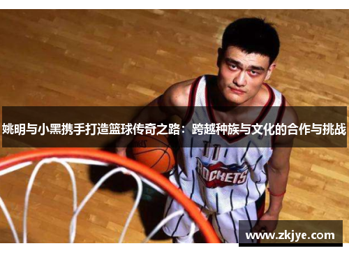 姚明与小黑携手打造篮球传奇之路：跨越种族与文化的合作与挑战
