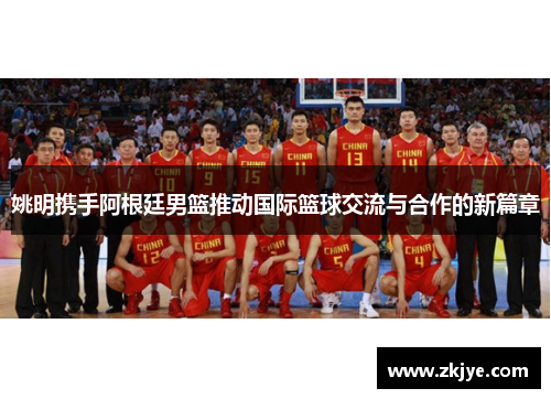 姚明携手阿根廷男篮推动国际篮球交流与合作的新篇章