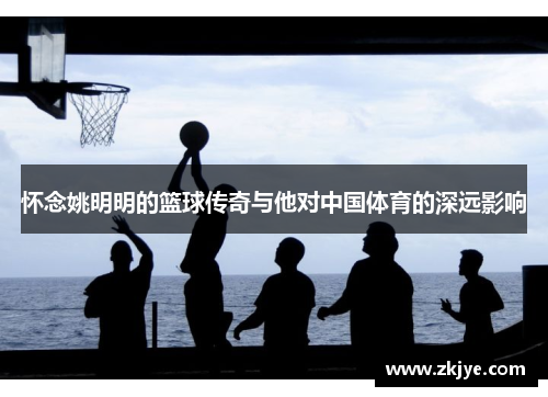怀念姚明明的篮球传奇与他对中国体育的深远影响